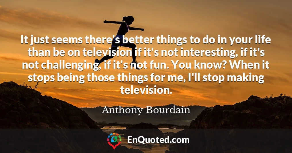 It just seems there's better things to do in your life than be on television if it's not interesting, if it's not challenging, if it's not fun. You know? When it stops being those things for me, I'll stop making television.