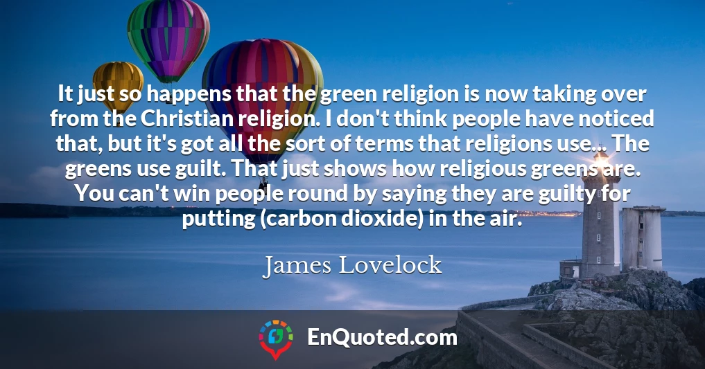 It just so happens that the green religion is now taking over from the Christian religion. I don't think people have noticed that, but it's got all the sort of terms that religions use... The greens use guilt. That just shows how religious greens are. You can't win people round by saying they are guilty for putting (carbon dioxide) in the air.