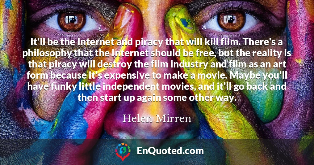 It'll be the Internet and piracy that will kill film. There's a philosophy that the Internet should be free, but the reality is that piracy will destroy the film industry and film as an art form because it's expensive to make a movie. Maybe you'll have funky little independent movies, and it'll go back and then start up again some other way.