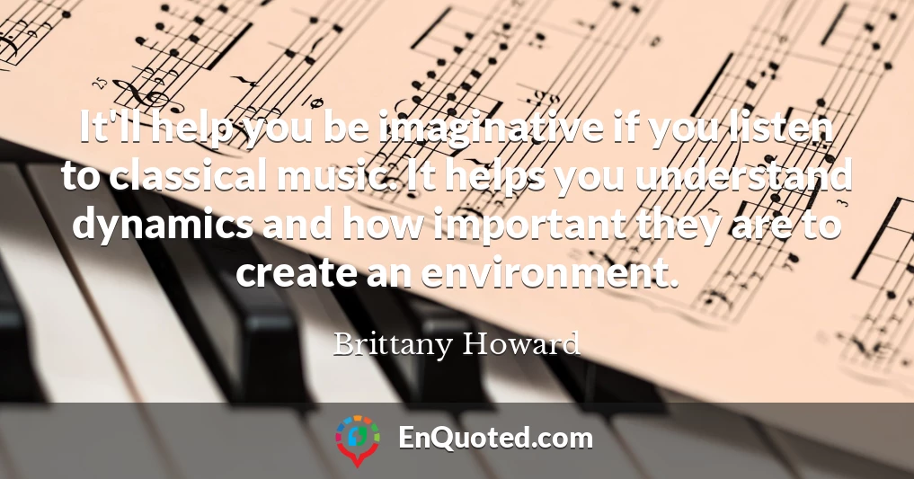 It'll help you be imaginative if you listen to classical music. It helps you understand dynamics and how important they are to create an environment.