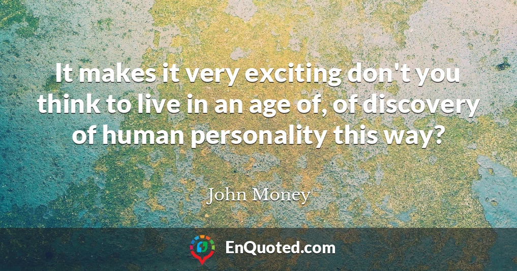It makes it very exciting don't you think to live in an age of, of discovery of human personality this way?