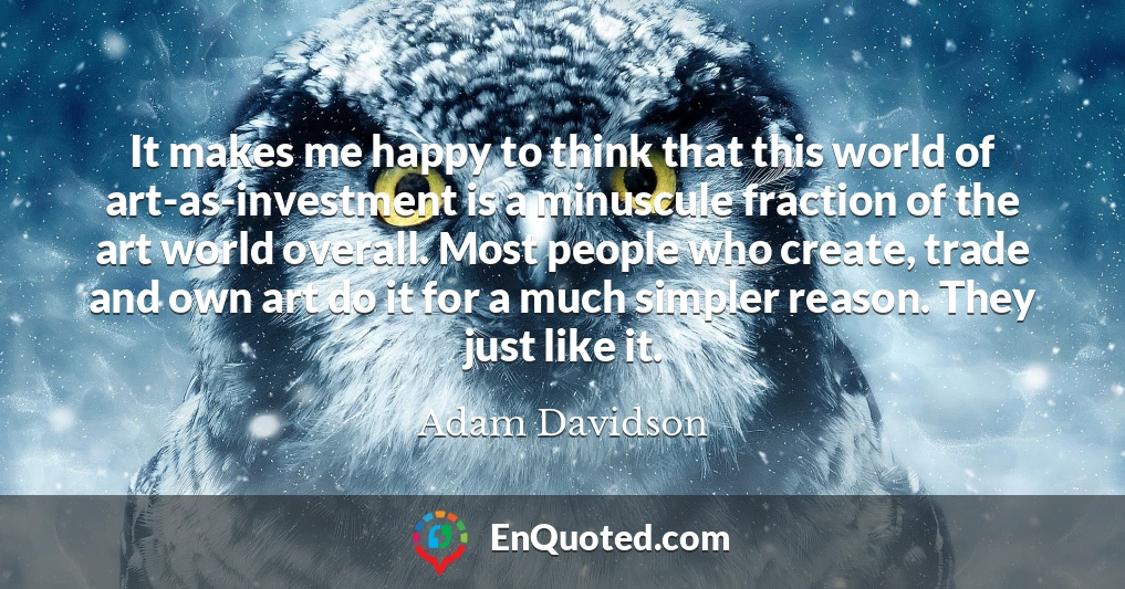 It makes me happy to think that this world of art-as-investment is a minuscule fraction of the art world overall. Most people who create, trade and own art do it for a much simpler reason. They just like it.