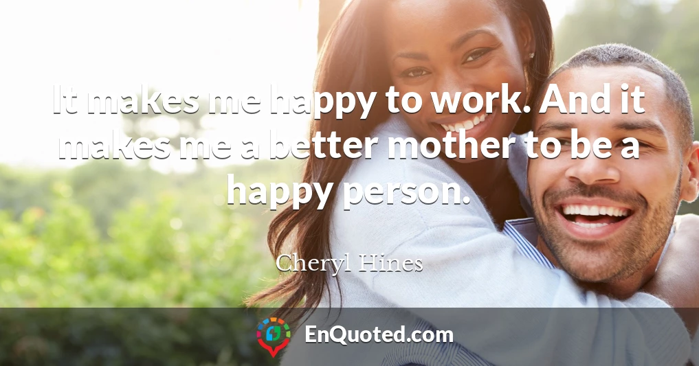 It makes me happy to work. And it makes me a better mother to be a happy person.