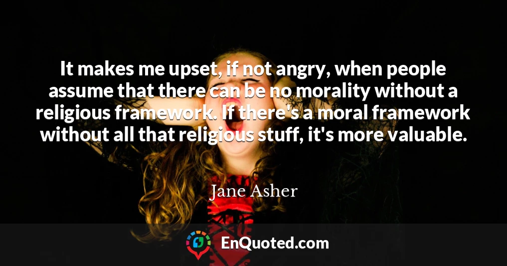 It makes me upset, if not angry, when people assume that there can be no morality without a religious framework. If there's a moral framework without all that religious stuff, it's more valuable.