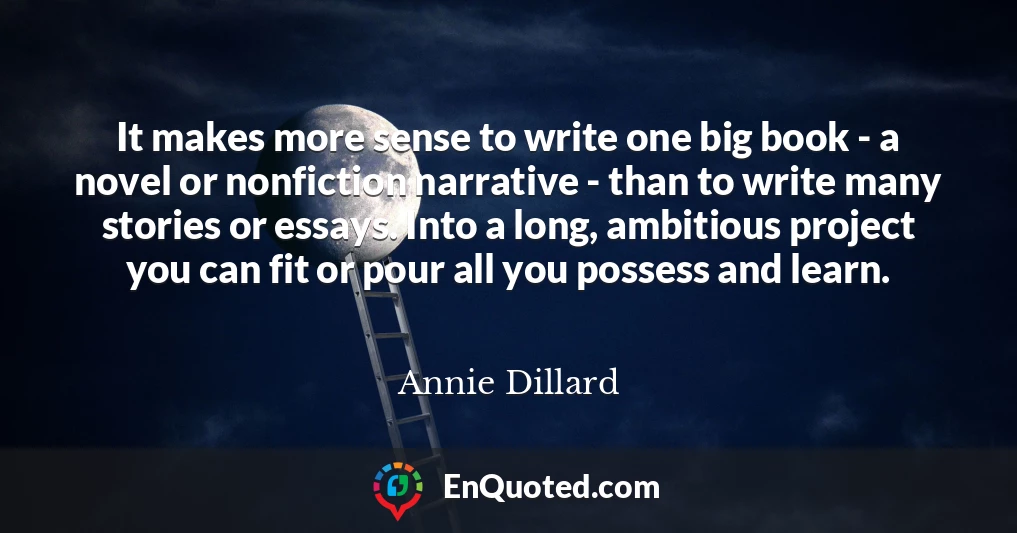 It makes more sense to write one big book - a novel or nonfiction narrative - than to write many stories or essays. Into a long, ambitious project you can fit or pour all you possess and learn.