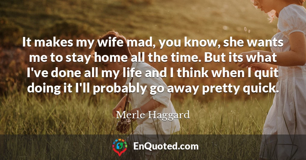 It makes my wife mad, you know, she wants me to stay home all the time. But its what I've done all my life and I think when I quit doing it I'll probably go away pretty quick.