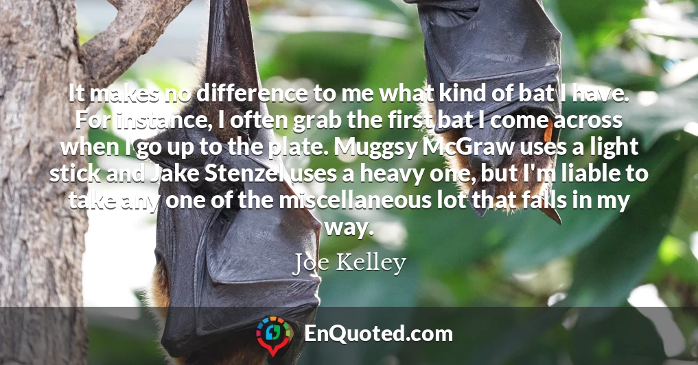 It makes no difference to me what kind of bat I have. For instance, I often grab the first bat I come across when I go up to the plate. Muggsy McGraw uses a light stick and Jake Stenzel uses a heavy one, but I'm liable to take any one of the miscellaneous lot that falls in my way.