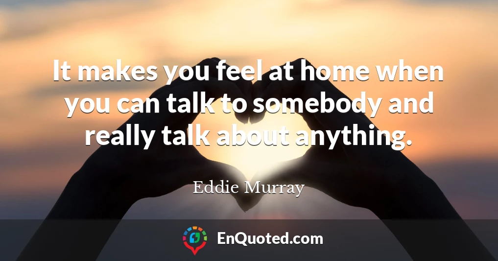 It makes you feel at home when you can talk to somebody and really talk about anything.