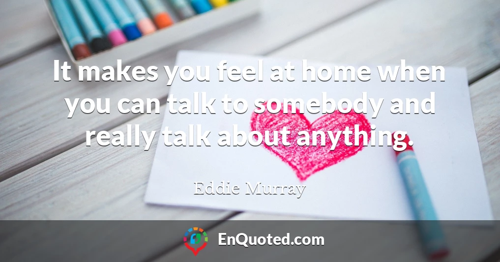 It makes you feel at home when you can talk to somebody and really talk about anything.