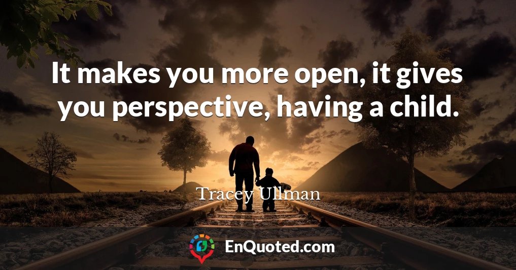 It makes you more open, it gives you perspective, having a child.