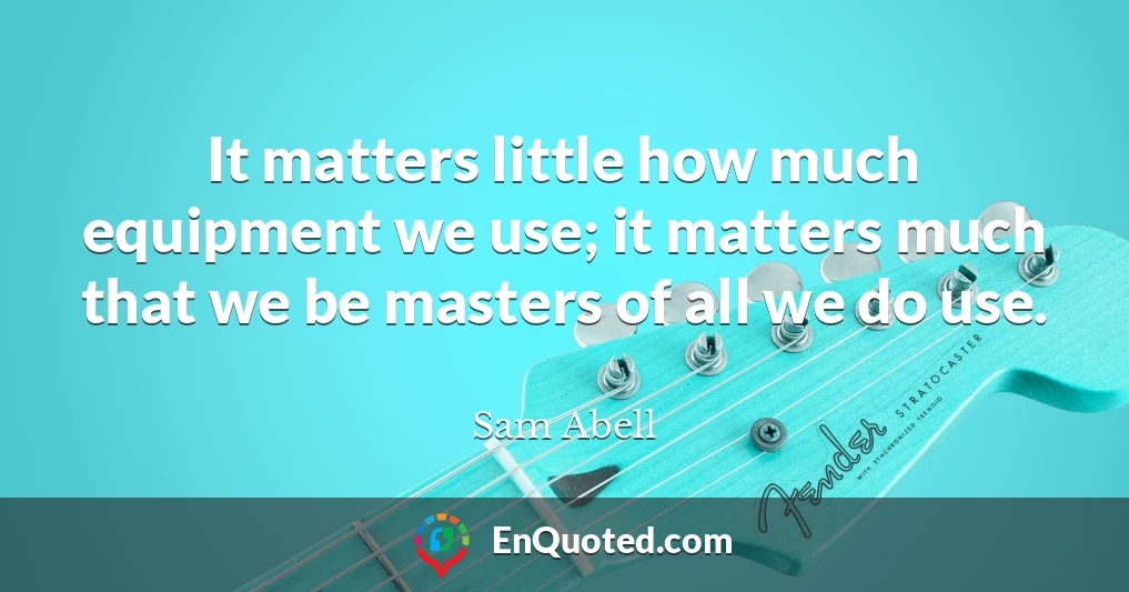 It matters little how much equipment we use; it matters much that we be masters of all we do use.