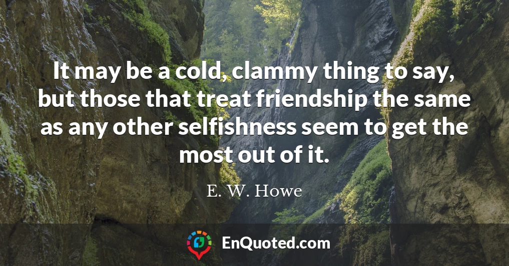 It may be a cold, clammy thing to say, but those that treat friendship the same as any other selfishness seem to get the most out of it.