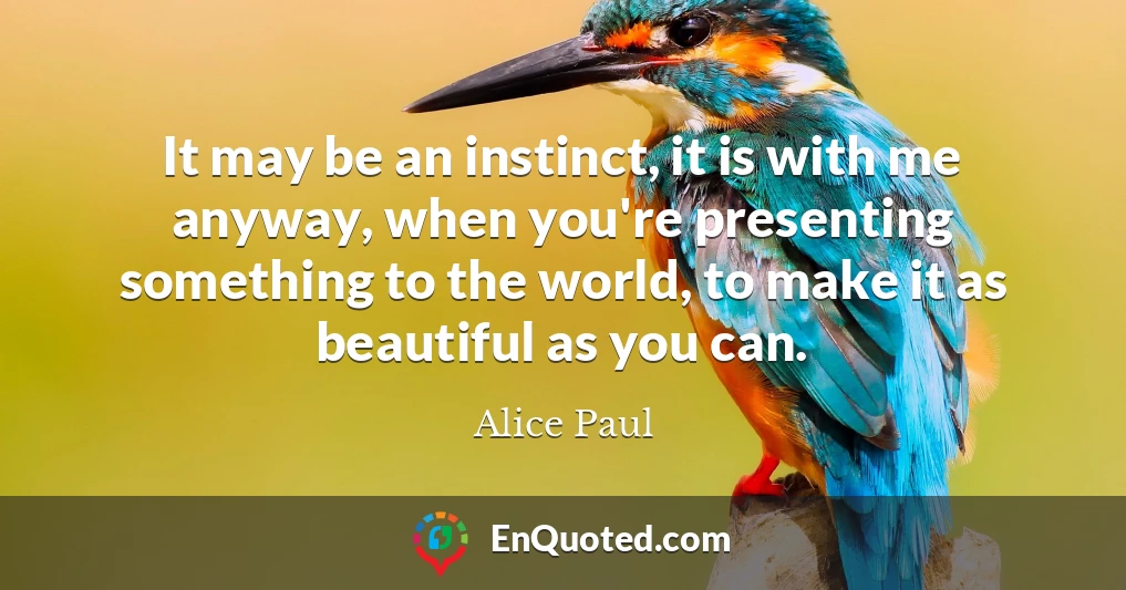 It may be an instinct, it is with me anyway, when you're presenting something to the world, to make it as beautiful as you can.