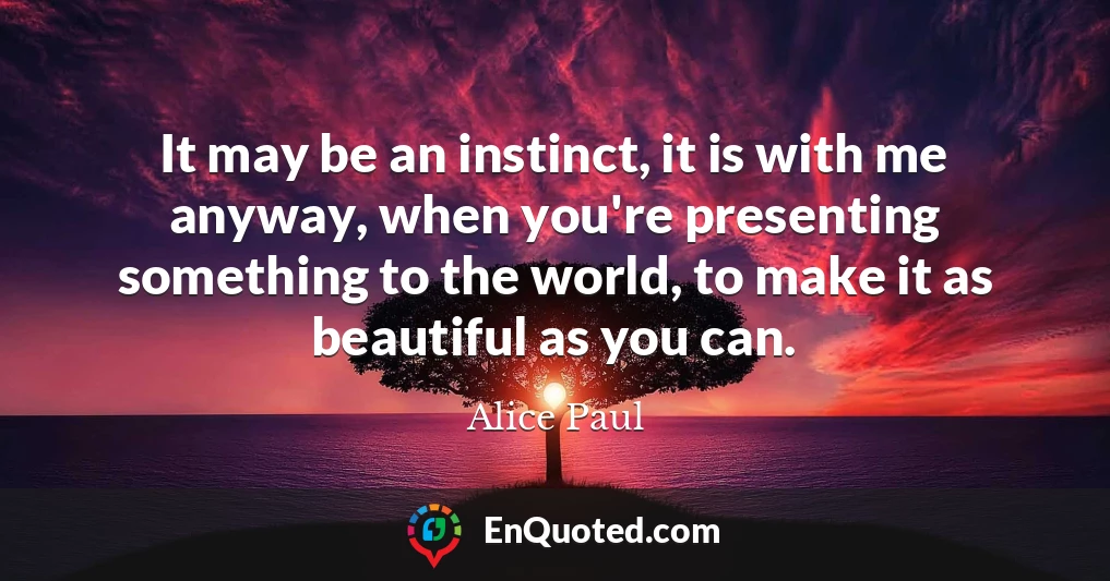 It may be an instinct, it is with me anyway, when you're presenting something to the world, to make it as beautiful as you can.