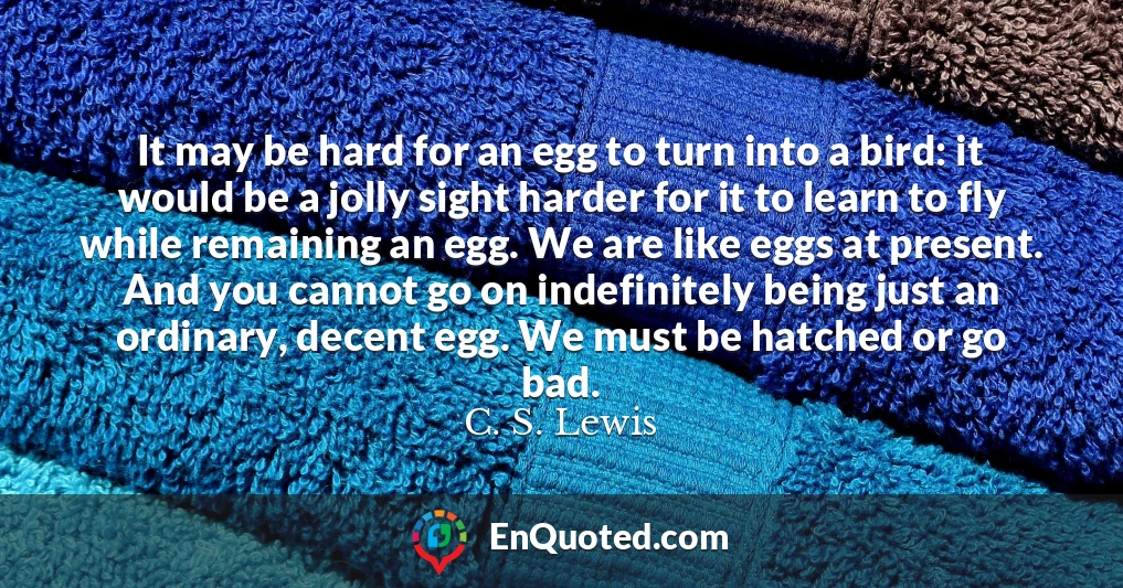 It may be hard for an egg to turn into a bird: it would be a jolly sight harder for it to learn to fly while remaining an egg. We are like eggs at present. And you cannot go on indefinitely being just an ordinary, decent egg. We must be hatched or go bad.