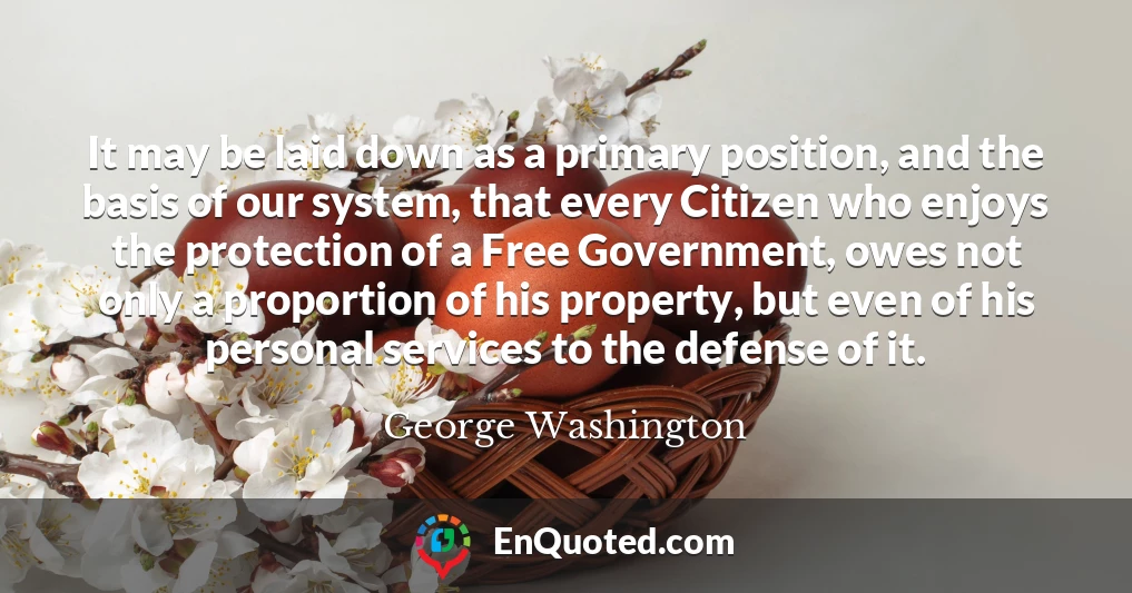 It may be laid down as a primary position, and the basis of our system, that every Citizen who enjoys the protection of a Free Government, owes not only a proportion of his property, but even of his personal services to the defense of it.