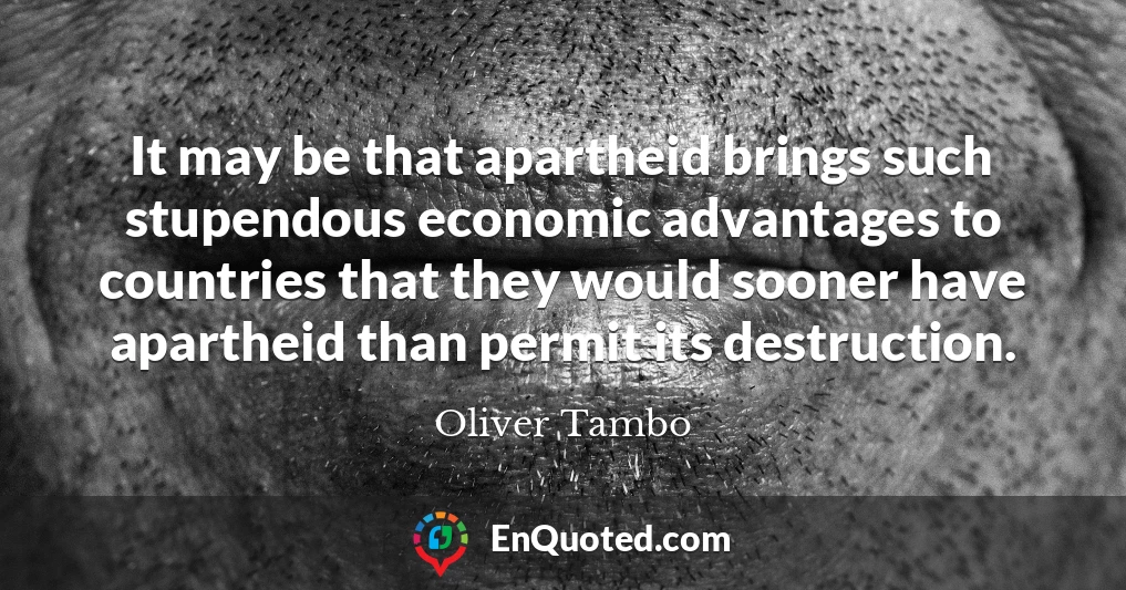 It may be that apartheid brings such stupendous economic advantages to countries that they would sooner have apartheid than permit its destruction.