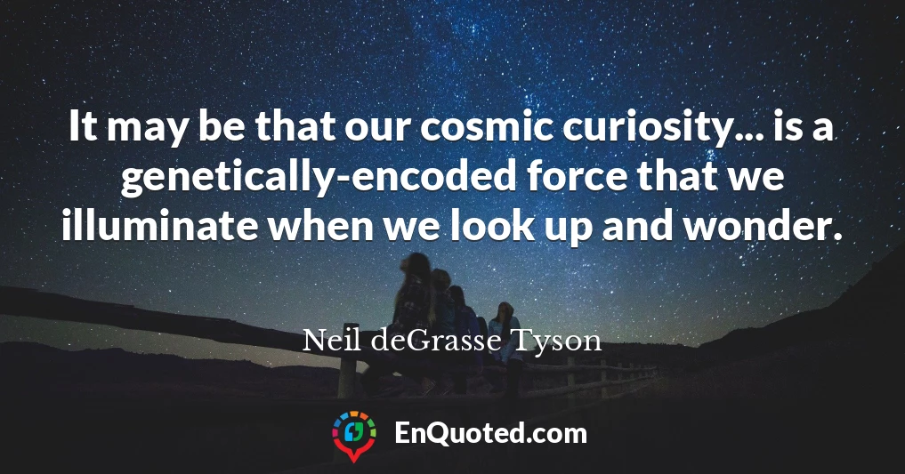 It may be that our cosmic curiosity... is a genetically-encoded force that we illuminate when we look up and wonder.