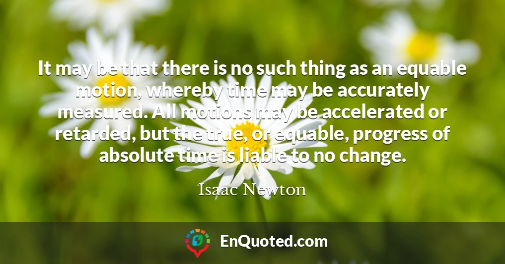It may be that there is no such thing as an equable motion, whereby time may be accurately measured. All motions may be accelerated or retarded, but the true, or equable, progress of absolute time is liable to no change.