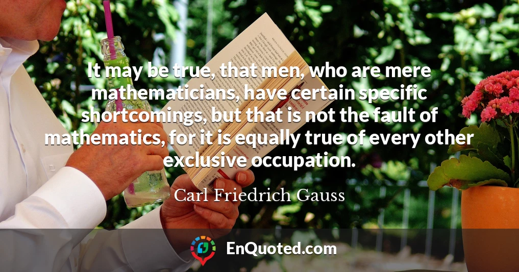 It may be true, that men, who are mere mathematicians, have certain specific shortcomings, but that is not the fault of mathematics, for it is equally true of every other exclusive occupation.