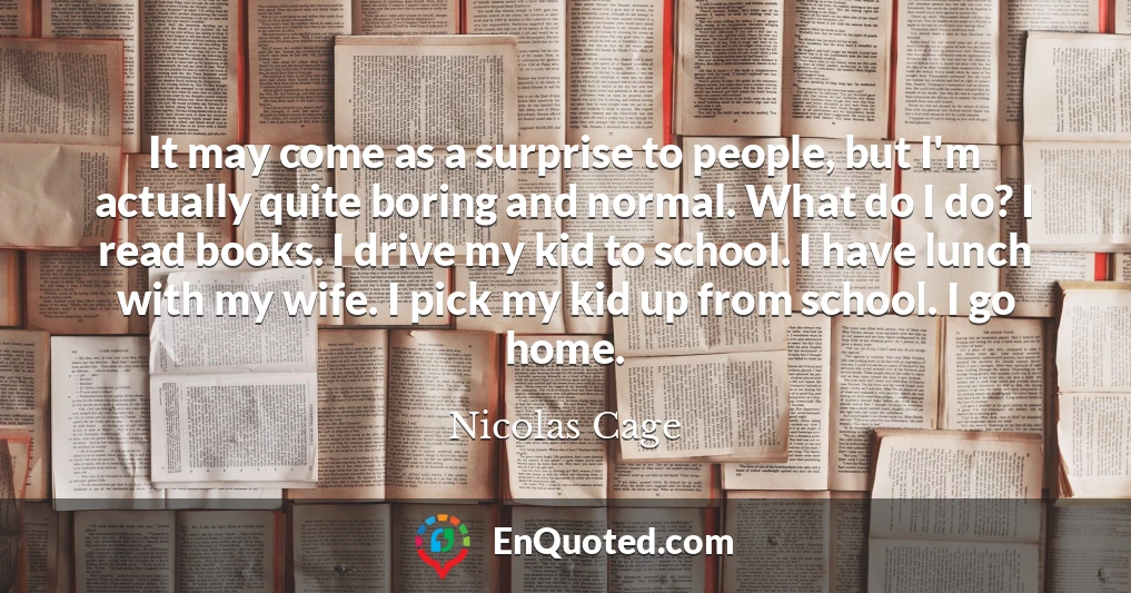 It may come as a surprise to people, but I'm actually quite boring and normal. What do I do? I read books. I drive my kid to school. I have lunch with my wife. I pick my kid up from school. I go home.