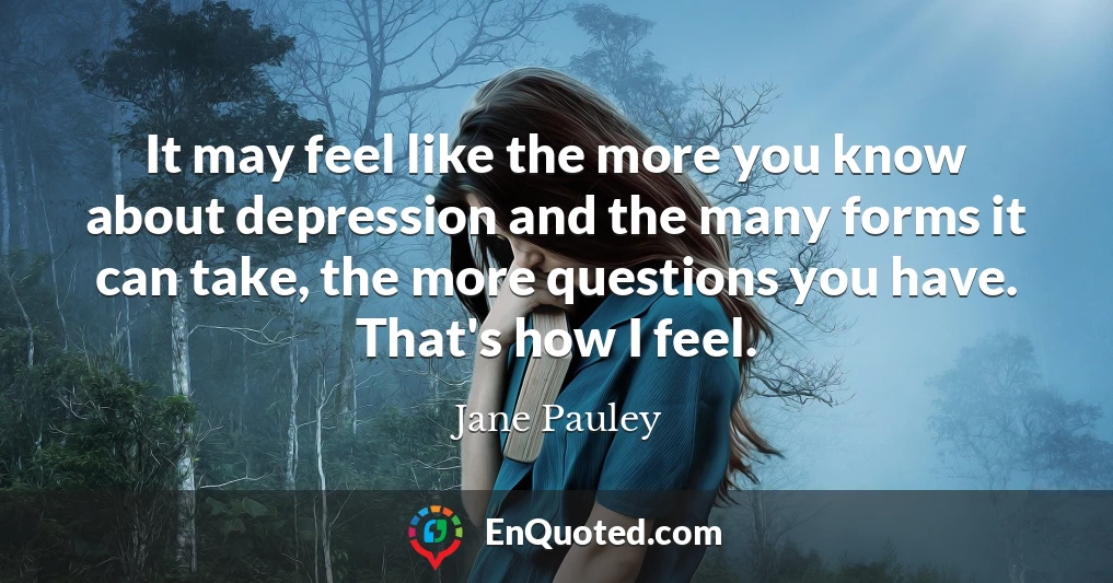 It may feel like the more you know about depression and the many forms it can take, the more questions you have. That's how I feel.