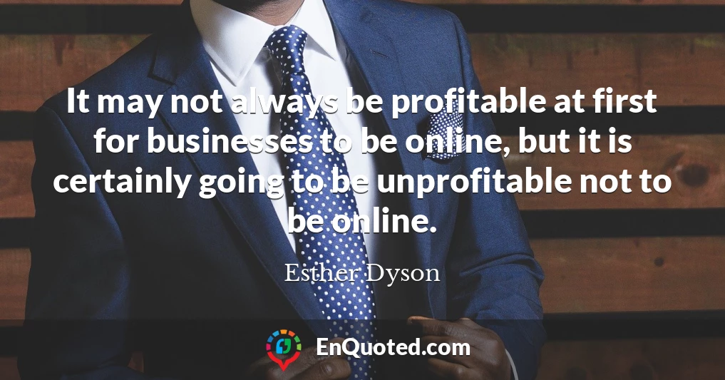 It may not always be profitable at first for businesses to be online, but it is certainly going to be unprofitable not to be online.