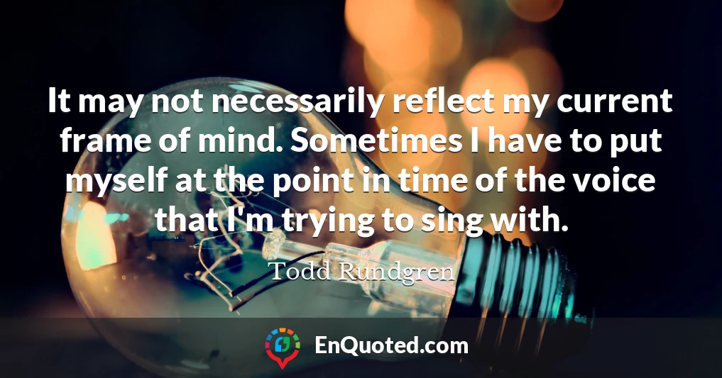 It may not necessarily reflect my current frame of mind. Sometimes I have to put myself at the point in time of the voice that I'm trying to sing with.