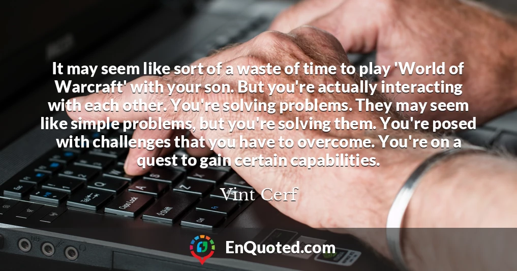 It may seem like sort of a waste of time to play 'World of Warcraft' with your son. But you're actually interacting with each other. You're solving problems. They may seem like simple problems, but you're solving them. You're posed with challenges that you have to overcome. You're on a quest to gain certain capabilities.