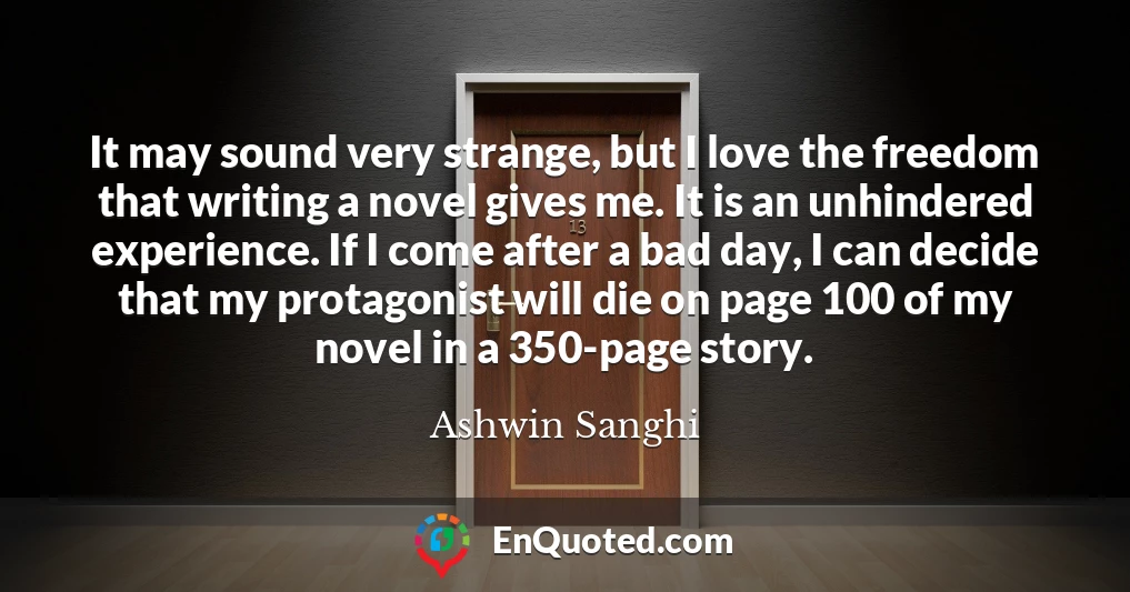 It may sound very strange, but I love the freedom that writing a novel gives me. It is an unhindered experience. If I come after a bad day, I can decide that my protagonist will die on page 100 of my novel in a 350-page story.