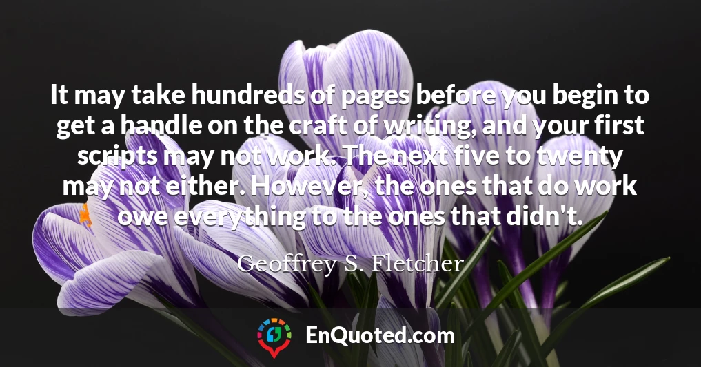 It may take hundreds of pages before you begin to get a handle on the craft of writing, and your first scripts may not work. The next five to twenty may not either. However, the ones that do work owe everything to the ones that didn't.