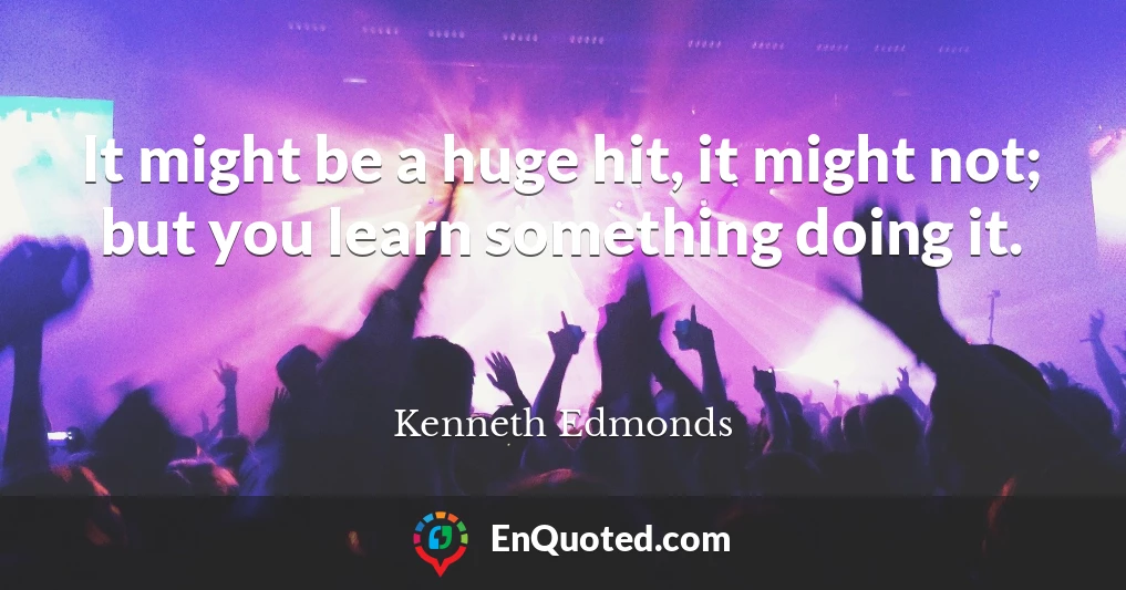 It might be a huge hit, it might not; but you learn something doing it.