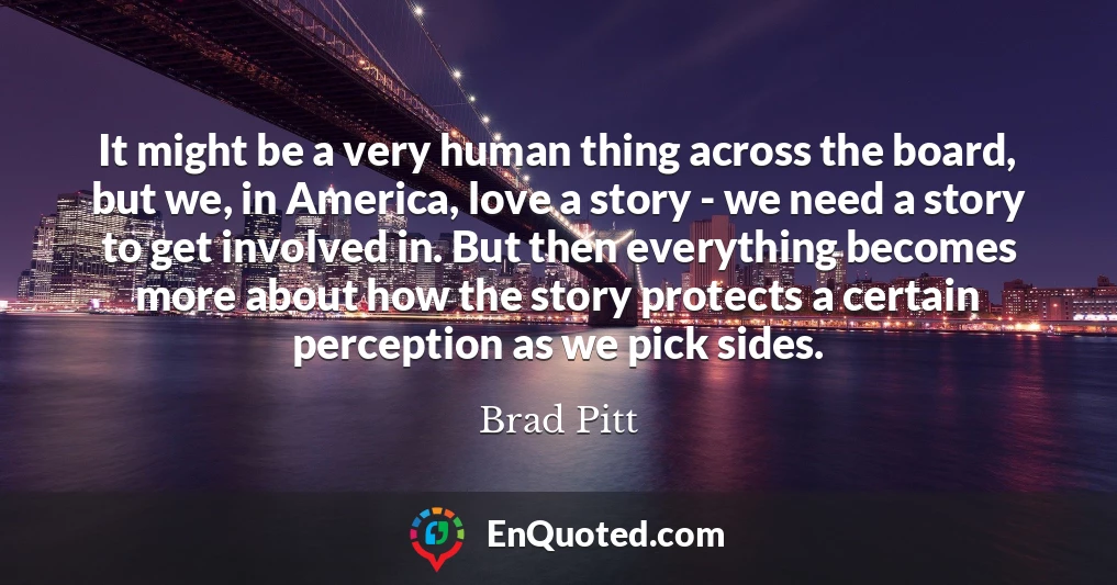 It might be a very human thing across the board, but we, in America, love a story - we need a story to get involved in. But then everything becomes more about how the story protects a certain perception as we pick sides.