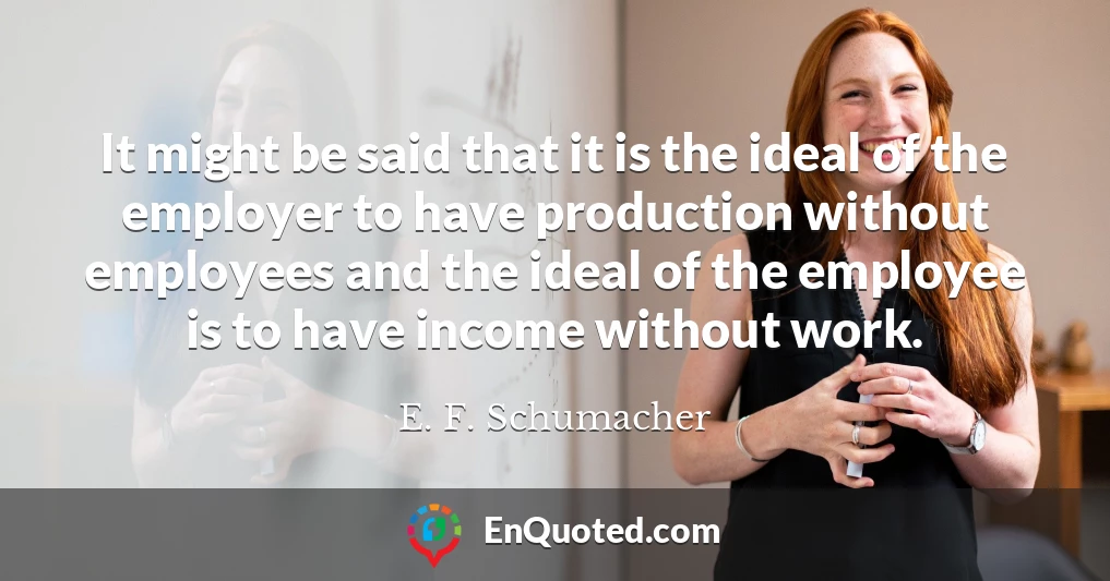 It might be said that it is the ideal of the employer to have production without employees and the ideal of the employee is to have income without work.