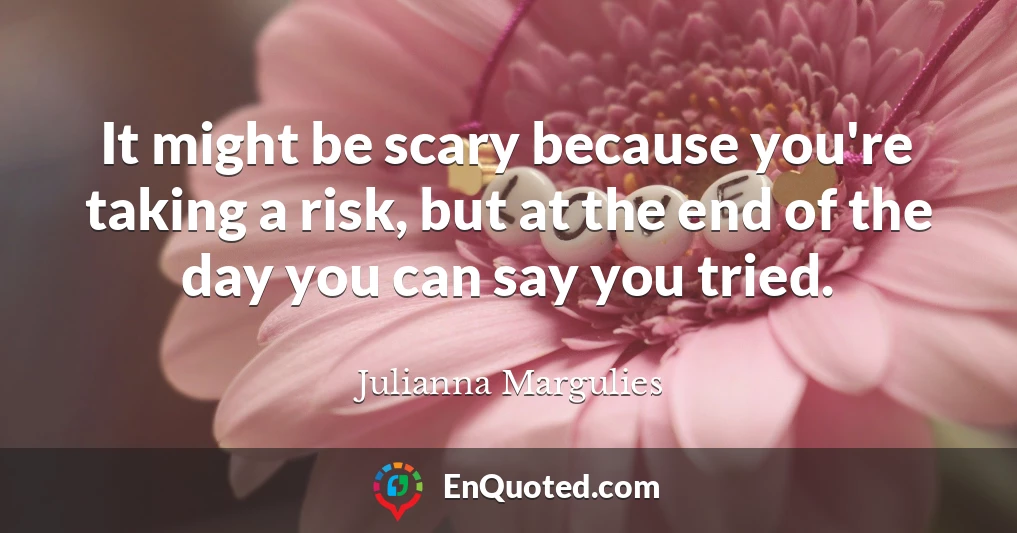 It might be scary because you're taking a risk, but at the end of the day you can say you tried.