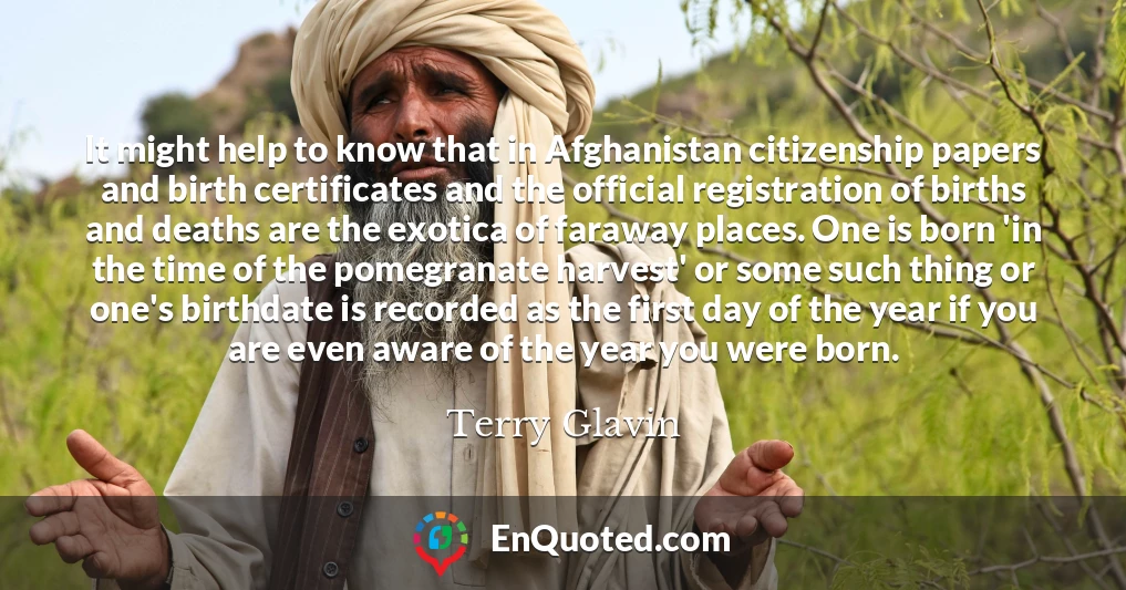 It might help to know that in Afghanistan citizenship papers and birth certificates and the official registration of births and deaths are the exotica of faraway places. One is born 'in the time of the pomegranate harvest' or some such thing or one's birthdate is recorded as the first day of the year if you are even aware of the year you were born.