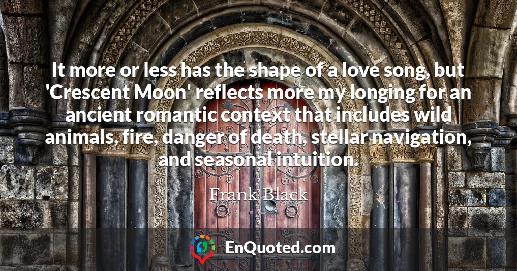 It more or less has the shape of a love song, but 'Crescent Moon' reflects more my longing for an ancient romantic context that includes wild animals, fire, danger of death, stellar navigation, and seasonal intuition.