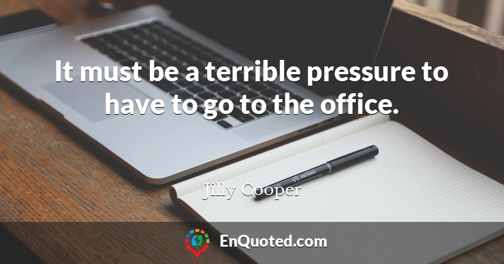 It must be a terrible pressure to have to go to the office.