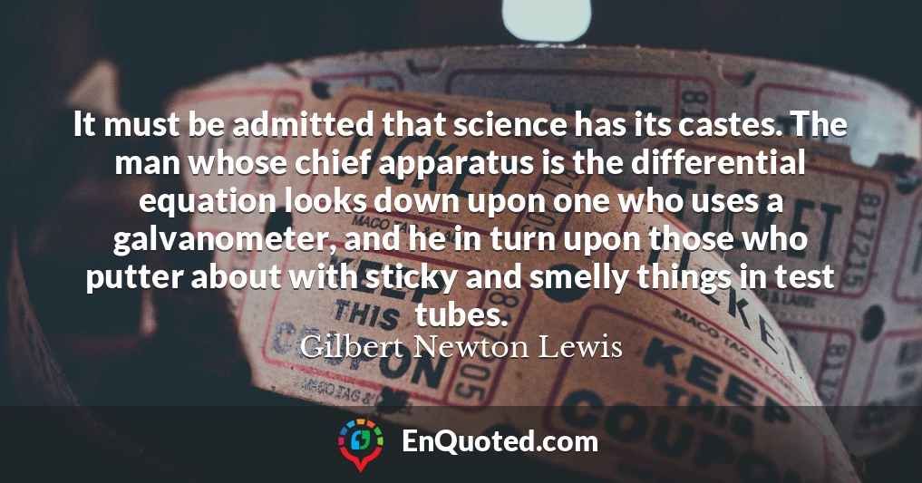 It must be admitted that science has its castes. The man whose chief apparatus is the differential equation looks down upon one who uses a galvanometer, and he in turn upon those who putter about with sticky and smelly things in test tubes.