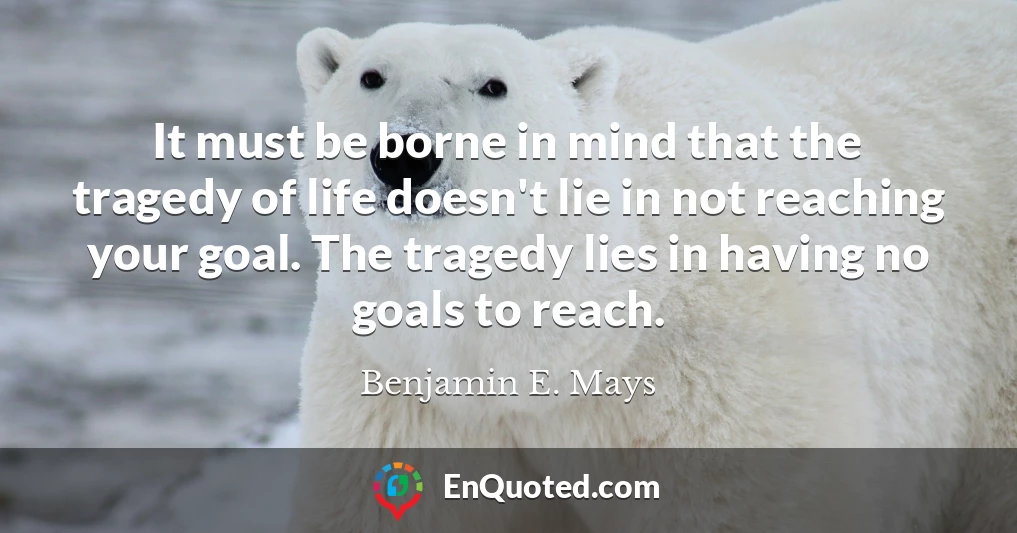 It must be borne in mind that the tragedy of life doesn't lie in not reaching your goal. The tragedy lies in having no goals to reach.