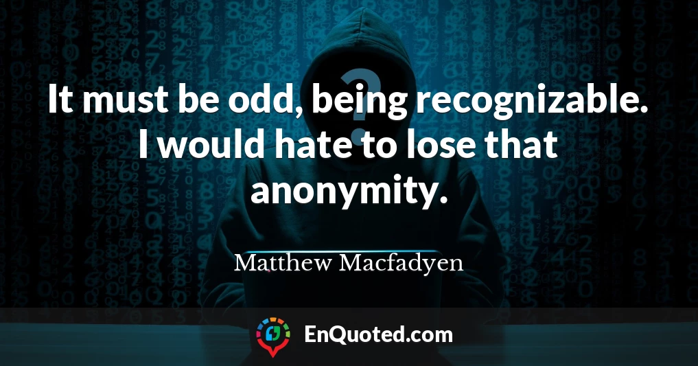 It must be odd, being recognizable. I would hate to lose that anonymity.