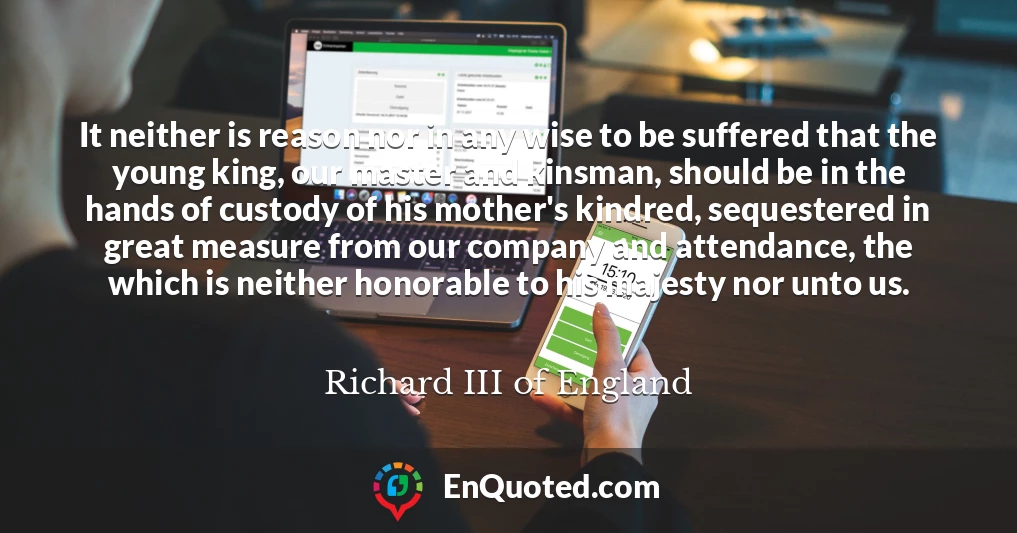 It neither is reason nor in any wise to be suffered that the young king, our master and kinsman, should be in the hands of custody of his mother's kindred, sequestered in great measure from our company and attendance, the which is neither honorable to his majesty nor unto us.