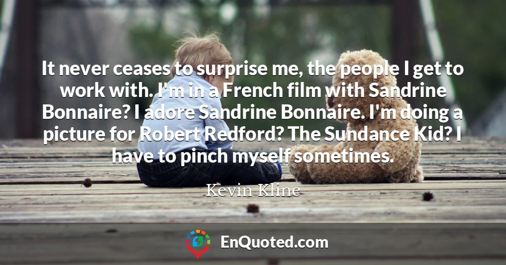 It never ceases to surprise me, the people I get to work with. I'm in a French film with Sandrine Bonnaire? I adore Sandrine Bonnaire. I'm doing a picture for Robert Redford? The Sundance Kid? I have to pinch myself sometimes.
