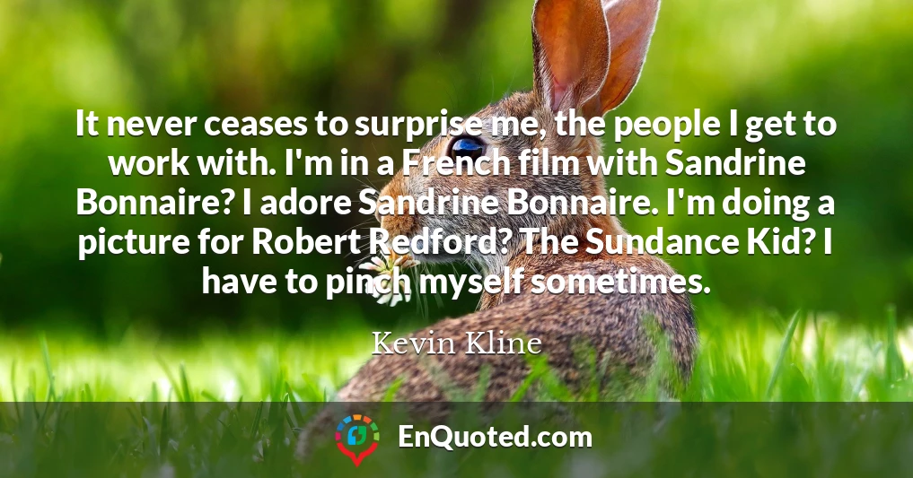 It never ceases to surprise me, the people I get to work with. I'm in a French film with Sandrine Bonnaire? I adore Sandrine Bonnaire. I'm doing a picture for Robert Redford? The Sundance Kid? I have to pinch myself sometimes.