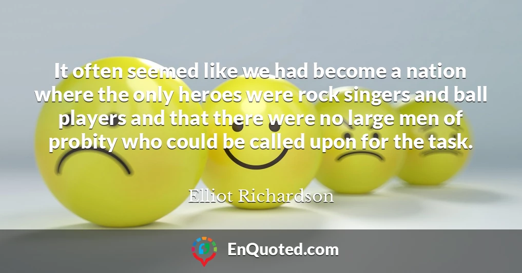 It often seemed like we had become a nation where the only heroes were rock singers and ball players and that there were no large men of probity who could be called upon for the task.