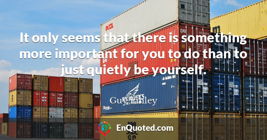 It only seems that there is something more important for you to do than to just quietly be yourself.