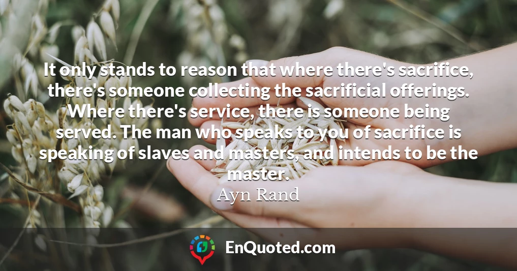 It only stands to reason that where there's sacrifice, there's someone collecting the sacrificial offerings. Where there's service, there is someone being served. The man who speaks to you of sacrifice is speaking of slaves and masters, and intends to be the master.