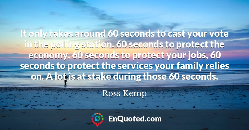 It only takes around 60 seconds to cast your vote in the polling station. 60 seconds to protect the economy, 60 seconds to protect your jobs, 60 seconds to protect the services your family relies on. A lot is at stake during those 60 seconds.