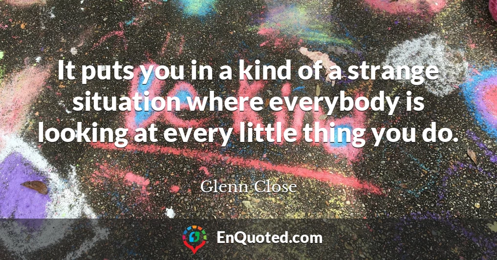 It puts you in a kind of a strange situation where everybody is looking at every little thing you do.