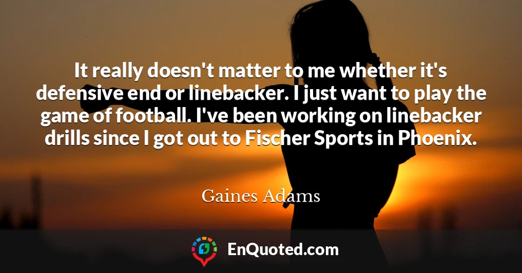 It really doesn't matter to me whether it's defensive end or linebacker. I just want to play the game of football. I've been working on linebacker drills since I got out to Fischer Sports in Phoenix.
